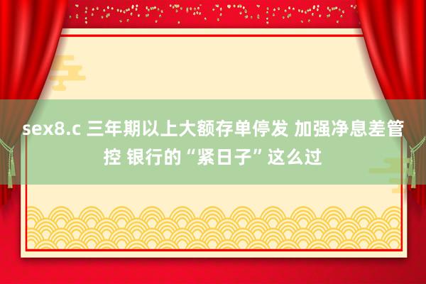 sex8.c 三年期以上大额存单停发 加强净息差管控 银行的“紧日子”这么过
