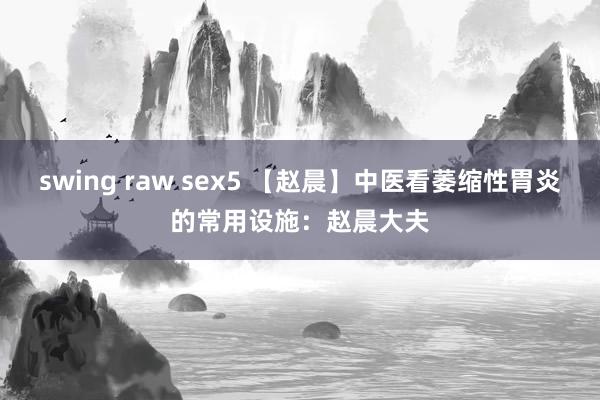 swing raw sex5 【赵晨】中医看萎缩性胃炎的常用设施：赵晨大夫