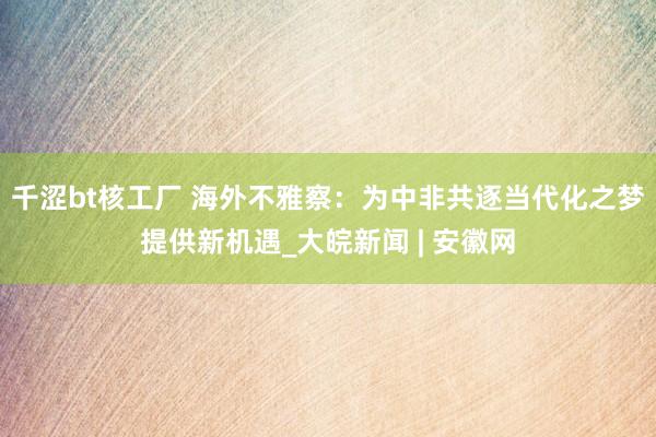 千涩bt核工厂 海外不雅察：为中非共逐当代化之梦提供新机遇_大皖新闻 | 安徽网