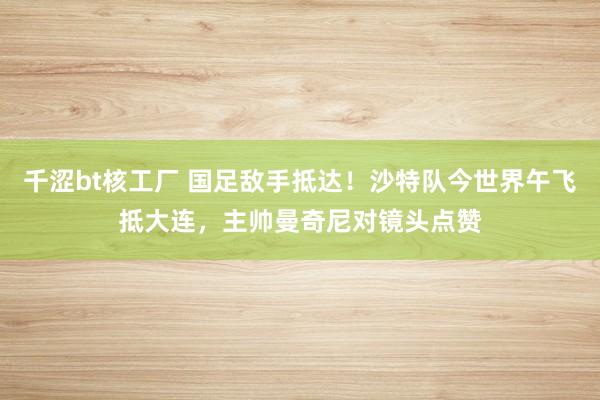 千涩bt核工厂 国足敌手抵达！沙特队今世界午飞抵大连，主帅曼奇尼对镜头点赞