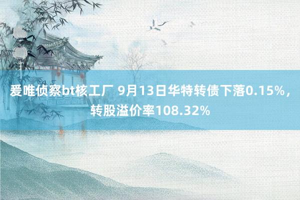 爰唯侦察bt核工厂 9月13日华特转债下落0.15%，转股溢价率108.32%