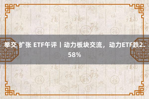 拳交 扩张 ETF午评丨动力板块交流，动力ETF跌2.58%
