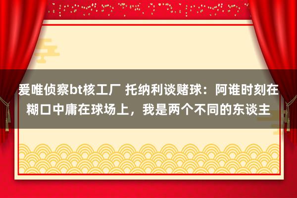 爰唯侦察bt核工厂 托纳利谈赌球：阿谁时刻在糊口中庸在球场上，我是两个不同的东谈主