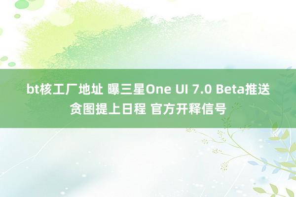 bt核工厂地址 曝三星One UI 7.0 Beta推送贪图提上日程 官方开释信号
