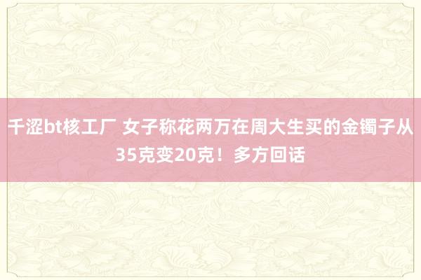 千涩bt核工厂 女子称花两万在周大生买的金镯子从35克变20克！多方回话