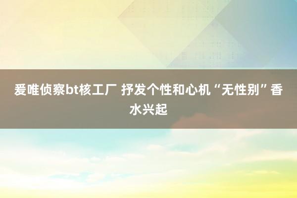 爰唯侦察bt核工厂 抒发个性和心机“无性别”香水兴起