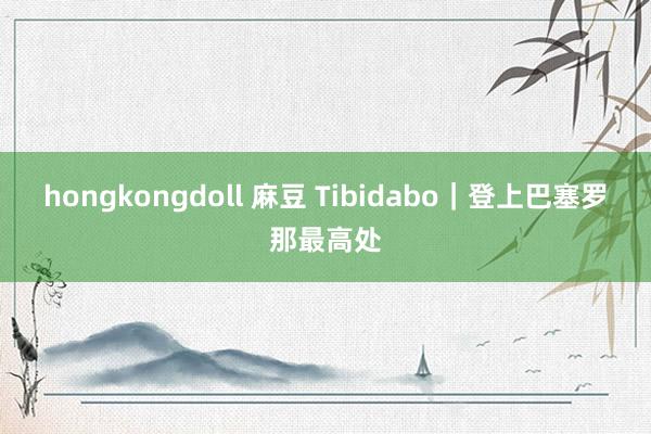 hongkongdoll 麻豆 Tibidabo|登上巴塞罗那最高处