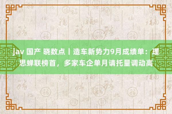 jav 国产 晓数点丨造车新势力9月成绩单：理思蝉联榜首，多家车企单月请托量调动高