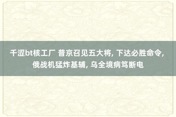 千涩bt核工厂 普京召见五大将， 下达必胜命令， 俄战机猛炸基辅， 乌全境病笃断电