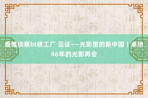 爰唯侦察bt核工厂 见证——光影里的新中国丨卓绝46年的光影再会
