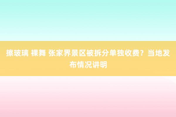 擦玻璃 裸舞 张家界景区被拆分单独收费？当地发布情况讲明