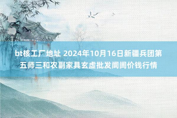 bt核工厂地址 2024年10月16日新疆兵团第五师三和农副家具玄虚批发阛阓价钱行情