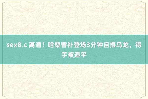 sex8.c 离谱！哈桑替补登场3分钟自摆乌龙，得手被追平