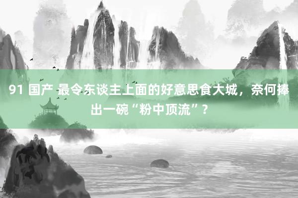 91 国产 最令东谈主上面的好意思食大城，奈何捧出一碗“粉中顶流”？