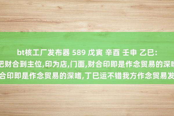 bt核工厂发布器 589 戊寅 辛酉 壬申 乙巳：原局时柱伤官生财，日支申把财合到主位，印为店，门面，财合印即是作念贸易的深嗜，丁巳运不错我方作念贸易发家。