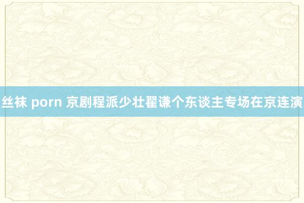 丝袜 porn 京剧程派少壮翟谦个东谈主专场在京连演