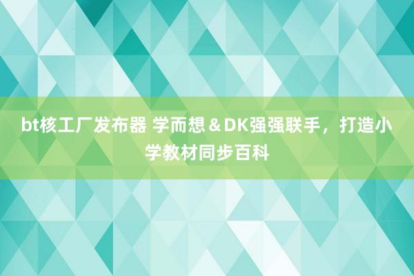 bt核工厂发布器 学而想＆DK强强联手，打造小学教材同步百科