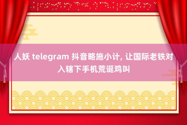 人妖 telegram 抖音略施小计， 让国际老铁对入辖下手机荒诞鸡叫