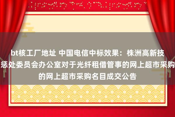 bt核工厂地址 中国电信中标效果：株洲高新技巧产业拓荒区惩处委员会办公室对于光纤租借管事的网上超市采购名目成交公告