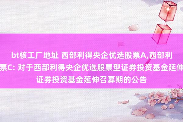 bt核工厂地址 西部利得央企优选股票A,西部利得央企优选股票C: 对于西部利得央企优选股票型证券投资基金延伸召募期的公告