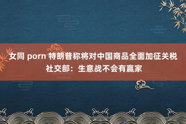 女同 porn 特朗普称将对中国商品全面加征关税 社交部:生意战不会有赢家