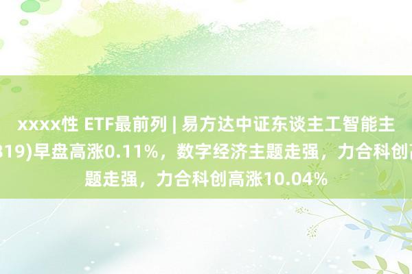 xxxx性 ETF最前列 | 易方达中证东谈主工智能主题ETF(159819)早盘高涨0.11%,数字经济主题走强,力合科创高涨10.04%