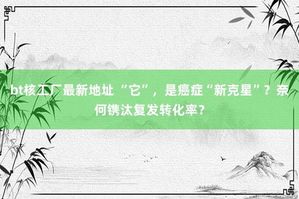 bt核工厂最新地址 “它”，是癌症“新克星”？奈何镌汰复发转化率？