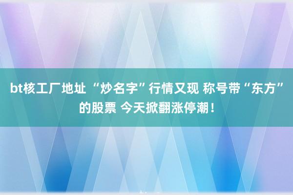 bt核工厂地址 “炒名字”行情又现 称号带“东方”的股票 今天掀翻涨停潮！