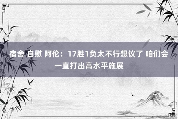 宿舍 自慰 阿伦：17胜1负太不行想议了 咱们会一直打出高水平施展