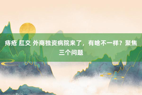 痔疮 肛交 外商独资病院来了，有啥不一样？聚焦三个问题