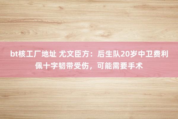 bt核工厂地址 尤文臣方：后生队20岁中卫费利佩十字韧带受伤，可能需要手术