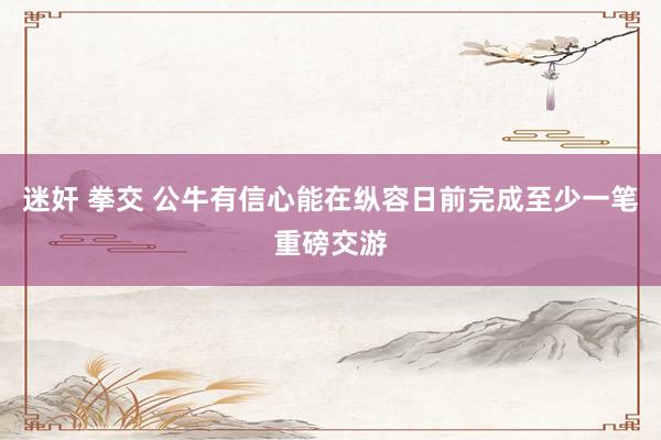 迷奸 拳交 公牛有信心能在纵容日前完成至少一笔重磅交游