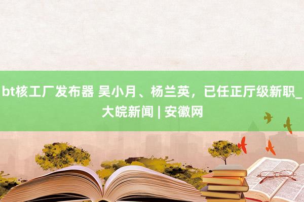 bt核工厂发布器 吴小月、杨兰英，已任正厅级新职_大皖新闻 | 安徽网