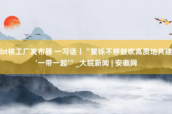 bt核工厂发布器 一习话丨“矍铄不移鼓吹高质地共建‘一带一起’”_大皖新闻 | 安徽网