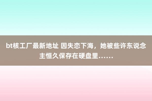 bt核工厂最新地址 因失恋下海，她被些许东说念主恒久保存在硬盘里……