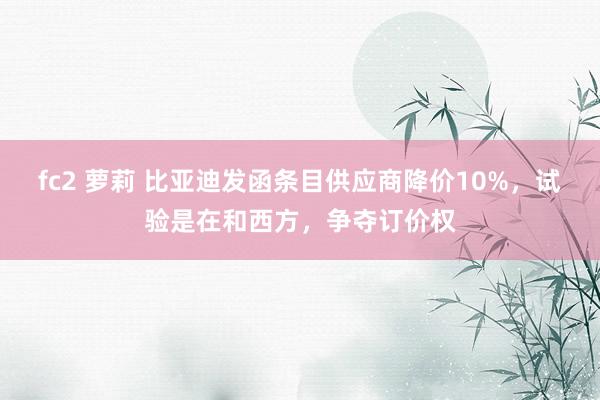 fc2 萝莉 比亚迪发函条目供应商降价10%，试验是在和西方，争夺订价权