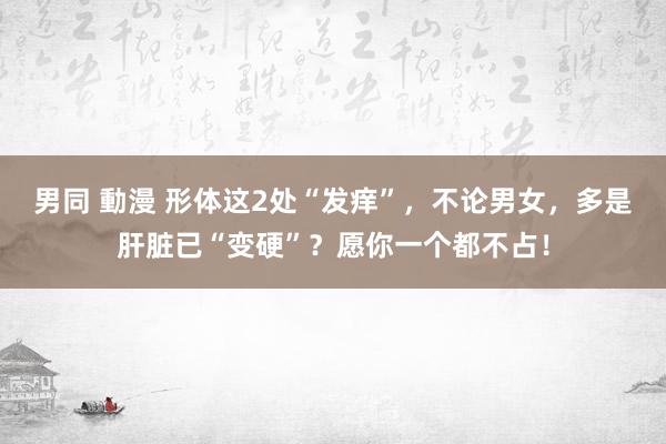 男同 動漫 形体这2处“发痒”，不论男女，多是肝脏已“变硬”？愿你一个都不占！