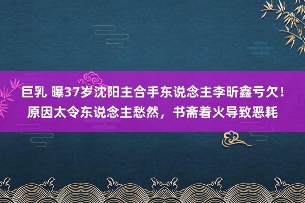 巨乳 曝37岁沈阳主合手东说念主李昕鑫亏欠！原因太令东说念主愁然，书斋着火导致恶耗