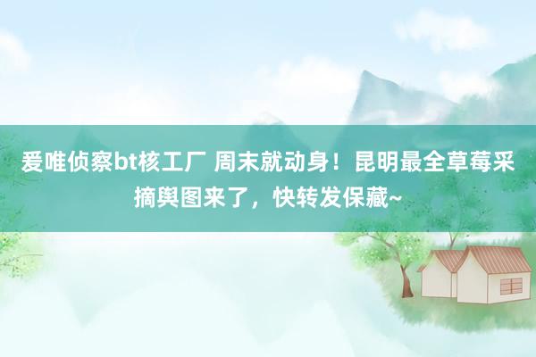 爰唯侦察bt核工厂 周末就动身！昆明最全草莓采摘舆图来了，快转发保藏~