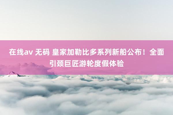 在线av 无码 皇家加勒比多系列新船公布！全面引颈巨匠游轮度假体验