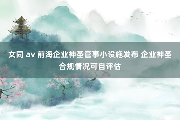 女同 av 前海企业神圣管事小设施发布 企业神圣合规情况可自评估