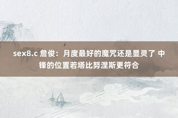 sex8.c 詹俊：月度最好的魔咒还是显灵了 中锋的位置若塔比努涅斯更符合