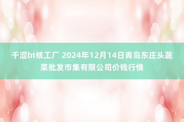 千涩bt核工厂 2024年12月14日青岛东庄头蔬菜批发市集有限公司价钱行情