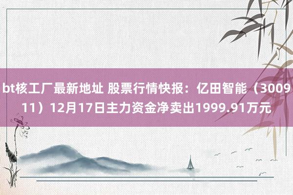 bt核工厂最新地址 股票行情快报：亿田智能（300911）12月17日主力资金净卖出1999.91万元
