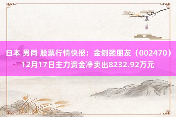日本 男同 股票行情快报：金刎颈朋友（002470）12月17日主力资金净卖出8232.92万元
