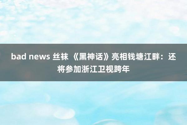 bad news 丝袜 《黑神话》亮相钱塘江畔:还将参加浙江卫视跨年