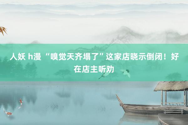 人妖 h漫 “嗅觉天齐塌了”这家店晓示倒闭!好在店主听劝