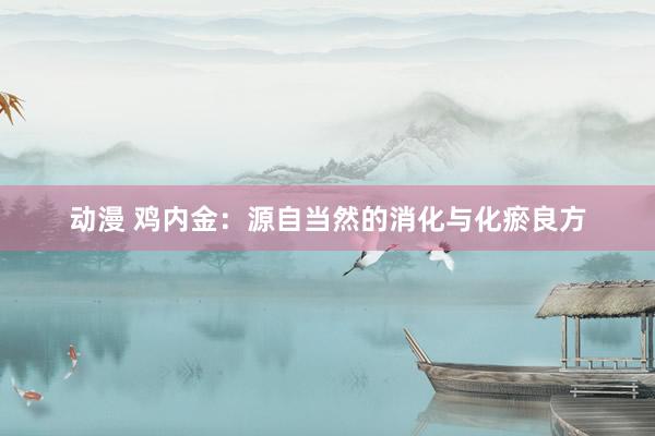 动漫 鸡内金:源自当然的消化与化瘀良方