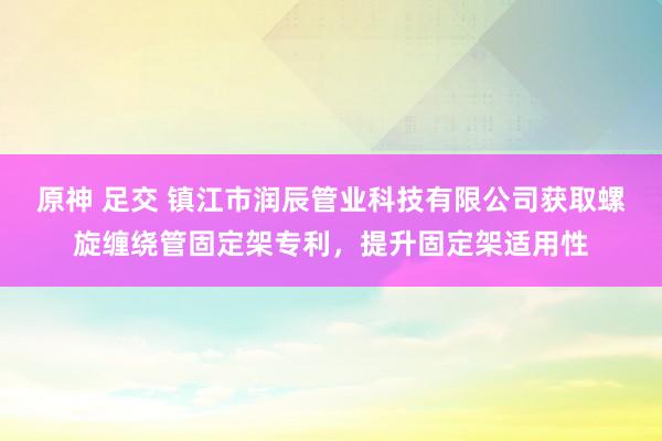 原神 足交 镇江市润辰管业科技有限公司获取螺旋缠绕管固定架专利，提升固定架适用性