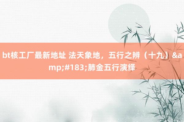 bt核工厂最新地址 法天象地，五行之辨（十九）&#183;肺金五行演绎